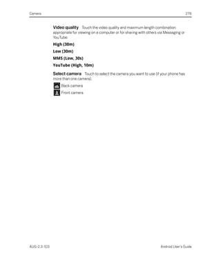 Camera                                                                                            278


              Video quality Touch the video quality and maximum length combination
              appropriate for viewing on a computer or for sharing with others via Messaging or
              YouTube:
              High (30m)
              Low (30m)
              MMS (Low, 30s)
              YouTube (High, 10m)

              Select camera Touch to select the camera you want to use (if your phone has
              more than one camera).
                   Back camera
                   Front camera




AUG-2.3-103                                                                     Android User’s Guide
 