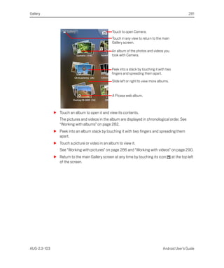 Gallery                                                                                                 281



                                                 Touch to open Camera.
                                                 Touch in any view to return to the main
                                                 Gallery screen.

                                                 An album of the photos and videos you
                                                 took with Camera.


                                                 Peek into a stack by touching it with two
                                                 fingers and spreading them apart.

                                                 Slide left or right to view more albums.


                                                 A Picasa web album.



              S Touch an album to open it and view its contents.
                 The pictures and videos in the album are displayed in chronological order. See
                 “Working with albums” on page 282.
              S Peek into an album stack by touching it with two fingers and spreading them
                apart.
              S Touch a picture or video in an album to view it.
                 See “Working with pictures” on page 286 and “Working with videos” on page 290.
              S Return to the main Gallery screen at any time by touching its icon           at the top left
                of the screen.




AUG-2.3-103                                                                          Android User’s Guide
 