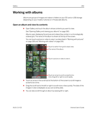 Gallery                                                                                                   282



Working with albums
              Albums are groups of images and videos in folders on your SD card or USB storage
              (depending on your model o f phone) or in Picasa web albums.

Open an album and view its contents
              S Open Gallery and touch the album whose contents you want to view.
                 See “Opening Gallery and viewing your albums” on page 280.
                 Albums open displaying the pictures and videos they contain in a chronologically
                 ordered grid. The name of the album is shown at the top of the screen.
                 You can touch a picture or video to view it, as described in “Working with pictures”
                 on page 286 and “Working with videos” on page 290.

                                                    Touch to switch from grid to stack view.
                                                    The name of the album.




                                                    Touch a picture or video to view it.




                                                    Touch an arrow to scroll a screenful at a
                                                    time. Drag left or right to scroll rapidly.

              S Touch an arrow in the scroll tool at the bottom of the screen to scroll images a
                screenful at a time.
              S Drag the scroll tool to the left or right to scroll more or less quickly. The date of the
                images in view is displayed, so you can scroll by date.
              S You can also scroll through an album by swiping left or right.




AUG-2.3-103                                                                                Android User’s Guide
 