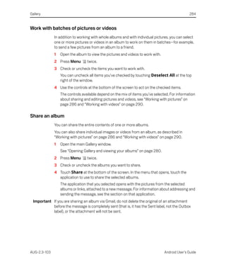 Gallery                                                                                         284


Work with batches of pictures or videos
              In addition to working with whole albums and with individual pictures, you can select
              one or more pictures or videos in an album to work on them in batches—for example,
              to send a few pictures from an album to a friend.
              1   Open the album to view the pictures and videos to work with.
              2 Press Menu        twice.
              3 Check or uncheck the items you want to work with.
                  You can uncheck all items you’ve checked by touching Deselect All at the top
                  right of the window.
              4 Use the controls at the bottom of the screen to act on the checked items.
                  The controls available depend on the mix of items you’ve selected. For information
                  about sharing and editing pictures and videos, see “Working with pictures” on
                  page 286 and “Working with videos” on page 290.

Share an album
              You can share the entire contents of one or more albums.
              You can also share individual images or videos from an album, as described in
              “Working with pictures” on page 286 and “Working with videos” on page 290.
              1   Open the main Gallery window.
                  See “Opening Gallery and viewing your albums” on page 280.
              2 Press Menu        twice.
              3 Check or uncheck the albums you want to share.
              4 Touch Share at the bottom of the screen. In the menu that opens, touch the
                application to use to share the selected albums.
                  The application that you selected opens with the pictures from the selected
                  albums or links, attached to a new message. For information about addressing and
                  sending the message, see the section on that application.
  Important If you are sharing an album via Gmail, do not delete the original of an attachment
            before the message is completely sent (that is, it has the Sent label, not the Outbox
            label), or the attachment will not be sent.




AUG-2.3-103                                                                      Android User’s Guide
 