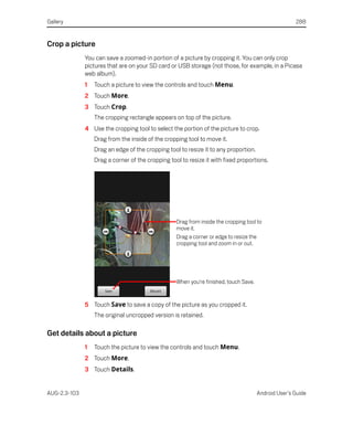 Gallery                                                                                               288


Crop a picture
              You can save a zoomed-in portion of a picture by cropping it. You can only crop
              pictures that are on your SD card or USB storage (not those, for example, in a Picasa
              web album).
              1   Touch a picture to view the controls and touch Menu.
              2 Touch More.
              3 Touch Crop.
                  The cropping rectangle appears on top of the picture.
              4 Use the cropping tool to select the portion of the picture to crop.
                  Drag from the inside of the cropping tool to move it.
                  Drag an edge of the cropping tool to resize it to any proportion.
                  Drag a corner of the cropping tool to resize it with fixed proportions.




                                                   Drag from inside the cropping tool to
                                                   move it.
                                                   Drag a corner or edge to resize the
                                                   cropping tool and zoom in or out.




                                                   When you’re finished, touch Save.


              5 Touch Save to save a copy of the picture as you cropped it.
                  The original uncropped version is retained.

Get details about a picture
              1   Touch the picture to view the controls and touch Menu.
              2 Touch More.
              3 Touch Details.


AUG-2.3-103                                                                            Android User’s Guide
 