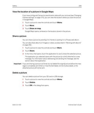Gallery                                                                                           289


View the location of a picture in Google Maps
              If you have configured Camera to save location data with your pictures (see “Changing
              Camera settings” on page 275), you can view the location where you took the picture
              in Google Maps.
              1   Touch a picture to view the controls and touch Menu.
              2 Touch More.
              3 Touch Show on map.
                  Google Maps opens, centered on the location stored in the picture.

Share a picture
              You can share a picture by sending it to friends or posting it in a Picasa web album.
              You can also share albums of images or videos, as described in “Working with albums”
              on page 282.
              1   Touch a picture to view the controls and touch More.
              2 Touch Share.
              3 In the menu that opens, touch the application to use to share the selected picture.
                  The application you selected opens with the picture (or a link) attached to a new
                  message. For information about addressing and sending the message, see the
                  section about that application.
  Important If you are sharing a picture via Gmail, do not delete the original picture before the mes-
            sage is completely sent (that is, it has the Sent label, not the Outbox label), or the
            attached picture will not be sent.

Delete a picture
              You can delete a picture from your SD card or USB storage.
              1   Touch a picture to view the controls and touch Menu.
              2 Touch Delete.
              3 Touch OK in the dialog that opens.




AUG-2.3-103                                                                       Android User’s Guide
 