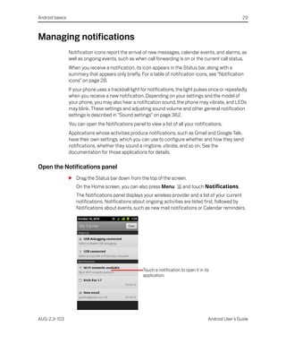 Android basics                                                                                              29



Managing notifications
                 Notification icons report the arrival of new messages, calendar events, and alarms, as
                 well as ongoing events, such as when call forwarding is on or the current call status.
                 When you receive a notification, its icon appears in the Status bar, along with a
                 summary that appears only briefly. For a table of notification icons, see “Notification
                 icons” on page 28.
                 If your phone uses a trackball light for notifications, the light pulses once or repeatedly
                 when you receive a new notification. Depending on your settings and the model of
                 your phone, you may also hear a notification sound, the phone may vibrate, and LEDs
                 may blink. These settings and adjusting sound volume and other general notification
                 settings is described in “Sound settings” on page 362.
                 You can open the Notifications panel to view a list of all your notifications.
                 Applications whose activities produce notifications, such as Gmail and Google Talk,
                 have their own settings, which you can use to configure whether and how they send
                 notifications, whether they sound a ringtone, vibrate, and so on. See the
                 documentation for those applications for details.

Open the Notifications panel
                 S Drag the Status bar down from the top of the screen.
                    On the Home screen, you can also press Menu             and touch Notifications.
                    The Notifications panel displays your wireless provider and a list of your current
                    notifications. Notifications about ongoing activities are listed first, followed by
                    Notifications about events, such as new mail notifications or Calendar reminders.




                                                      Touch a notification to open it in its
                                                      application.




AUG-2.3-103                                                                                Android User’s Guide
 