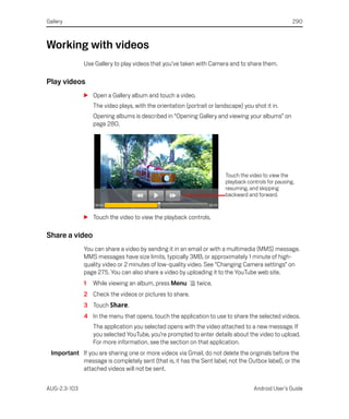 Gallery                                                                                               290



Working with videos
              Use Gallery to play videos that you’ve taken with Camera and to share them.

Play videos
              S Open a Gallery album and touch a video.
                  The video plays, with the orientation (portrait or landscape) you shot it in.
                  Opening albums is described in “Opening Gallery and viewing your albums” on
                  page 280.




                                                                         Touch the video to view the
                                                                         playback controls for pausing,
                                                                         resuming, and skipping
                                                                         backward and forward.


              S Touch the video to view the playback controls.

Share a video
              You can share a video by sending it in an email or with a multimedia (MMS) message.
              MMS messages have size limits, typically 3MB, or approximately 1 minute of high-
              quality video or 2 minutes of low-quality video. See “Changing Camera settings” on
              page 275. You can also share a video by uploading it to the YouTube web site.
              1   While viewing an album, press Menu         twice.
              2 Check the videos or pictures to share.
              3 Touch Share.
              4 In the menu that opens, touch the application to use to share the selected videos.
                  The application you selected opens with the video attached to a new message. If
                  you selected YouTube, you’re prompted to enter details about the video to upload.
                  For more information, see the section on that application.
  Important If you are sharing one or more videos via Gmail, do not delete the originals before the
            message is completely sent (that is, it has the Sent label, not the Outbox label), or the
            attached videos will not be sent.


AUG-2.3-103                                                                          Android User’s Guide
 