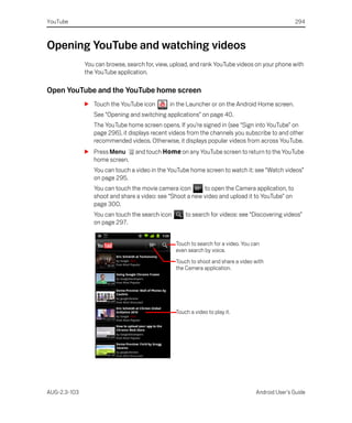 YouTube                                                                                           294



Opening YouTube and watching videos
              You can browse, search for, view, upload, and rank YouTube videos on your phone with
              the YouTube application.

Open YouTube and the YouTube home screen
              S Touch the YouTube icon        in the Launcher or on the Android Home screen.
                 See “Opening and switching applications” on page 40.
                 The YouTube home screen opens. If you’re signed in (see “Sign into YouTube” on
                 page 296), it displays recent videos from the channels you subscribe to and other
                 recommended videos. Otherwise, it displays popular videos from across YouTube.
              S Press Menu       and touch Home on any YouTube screen to return to the YouTube
                home screen.
                 You can touch a video in the YouTube home screen to watch it: see “Watch videos”
                 on page 295.
                 You can touch the movie camera icon       to open the Camera application, to
                 shoot and share a video: see “Shoot a new video and upload it to YouTube” on
                 page 300.
                 You can touch the search icon       to search for videos: see “Discovering videos”
                 on page 297.


                                                 Touch to search for a video. You can
                                                 even search by voice.
                                                 Touch to shoot and share a video with
                                                 the Camera application.




                                                 Touch a video to play it.




AUG-2.3-103                                                                        Android User’s Guide
 