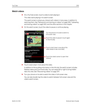YouTube                                                                                             295


Watch videos
              S On a YouTube screen, touch a video to start playing it.
                 The video starts playing in its watch screen.
                 The watch screen is where you interact with videos in many ways, in addition to
                 watching them. See “Rating and commenting on videos” on page 299, “Uploading
                 and sharing videos” on page 300, and the other sections in this chapter.
              S On the watch screen, touch the video to pause or continue playing.


                                                   Turn the phone on its side to switch to
                                                   full-screen view.

                                                   Touch the video to pause it; touch again
                                                   to resume play.




                                                   Touch a tab to learn more about the
                                                   video (swipe to see more tabs).



                                                   Touch the video’s owner to open their
                                                   channel



              S Touch a tab to learn more about the video.
                 In addition to the scrolling information in the Info tab, the watch screen includes
                 Related videos and Comments tabs. You can swipe left or right to bring hidden
                 tabs into view. See “Discovering videos” on page 297.
              S Turn your phone on its side to watch the video in full-screen view.
                 You can also double-tap the video to switch between full-screen view and the
                 video’s watch screen.




AUG-2.3-103                                                                          Android User’s Guide
 