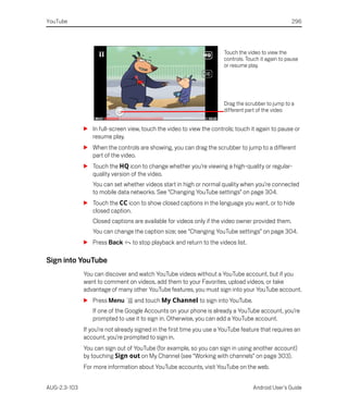 YouTube                                                                                              296




                                                                       Touch the video to view the
                                                                       controls. Touch it again to pause
                                                                       or resume play.




                                                                       Drag the scrubber to jump to a
                                                                       different part of the video


              S In full-screen view, touch the video to view the controls; touch it again to pause or
                resume play.
              S When the controls are showing, you can drag the scrubber to jump to a different
                part of the video.
              S Touch the HQ icon to change whether you’re viewing a high-quality or regular-
                quality version of the video.
                 You can set whether videos start in high or normal quality when you’re connected
                 to mobile data networks. See “Changing YouTube settings” on page 304.
              S Touch the CC icon to show closed captions in the language you want, or to hide
                closed caption.
                 Closed captions are available for videos only if the video owner provided them.
                 You can change the caption size; see “Changing YouTube settings” on page 304.
              S Press Back        to stop playback and return to the videos list.

Sign into YouTube
              You can discover and watch YouTube videos without a YouTube account, but if you
              want to comment on videos, add them to your Favorites, upload videos, or take
              advantage of many other YouTube features, you must sign into your YouTube account.
              S Press Menu        and touch My Channel to sign into YouTube.
                 If one of the Google Accounts on your phone is already a YouTube account, you’re
                 prompted to use it to sign in. Otherwise, you can add a YouTube account.
              If you’re not already signed in the first time you use a YouTube feature that requires an
              account, you’re prompted to sign in.
              You can sign out of YouTube (for example, so you can sign in using another account)
              by touching Sign out on My Channel (see “Working with channels” on page 303).
              For more information about YouTube accounts, visit YouTube on the web.


AUG-2.3-103                                                                         Android User’s Guide
 