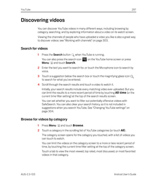 YouTube                                                                                            297



Discovering videos
              You can discover YouTube videos in many different ways, including browsing by
              category, searching, and by exploring information about a video on its watch screen.
              Viewing the channels of people who have uploaded a video you like is also a great way
              to discover videos: see “Working with channels” on page 303.

Search for videos
              1   Press the Search button       when YouTube is running.
                  You can also press the search icon       on the YouTube home screen or press
                  Menu      and touch Search.
              2 Enter the text you want to search for, or touch the Microphone icon to search by
                voice.
              3 Touch a suggestion below the search box or touch the magnifying glass icon
                to search for what you’ve entered.
              4 Scroll through the search results and touch a video to watch it.
                  Initially, your search results include every matching video ever uploaded. But you
                  can limit the results to a more recent period of time by touching All time (or the
                  current time filter setting) at the top of the search results screen.
                  You can set whether you want to filter out potentially offensive videos with
                  SafeSearch. You can also clear your search history, so it is not included in
                  suggestions when you search YouTube. See “Changing YouTube settings” on
                  page 304.

Browse for videos by category
              1   Press Menu      and touch Browse.
              2 Touch a category in the scrolling list of YouTube categories (or touch All).
                  The category screen opens for the category you touched, with a list of videos you
                  can touch to watch.
                  You can limit the videos on the category screen to a more or less recent period of
                  time, by touching the current time filter setting at the top of the category screen.
                  Touch a tab to view the most viewed, top rated, most discussed, or most favorited
                  videos in that category.




AUG-2.3-103                                                                        Android User’s Guide
 