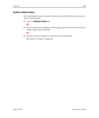 YouTube                                                                                          298


Explore related videos
              Each video’s watch screen includes information about that video that you can use to
              discover related videos.
              S Touch the Related videos tab.
                 OR
              S Touch the name of the uploader in the Info tab, to open their channel and view a list
                of other videos they’ve uploaded.
                 OR
              S Use one or more of the tags in the Info tab in a YouTube search.
                 See “Search for videos” on page 297.




AUG-2.3-103                                                                      Android User’s Guide
 