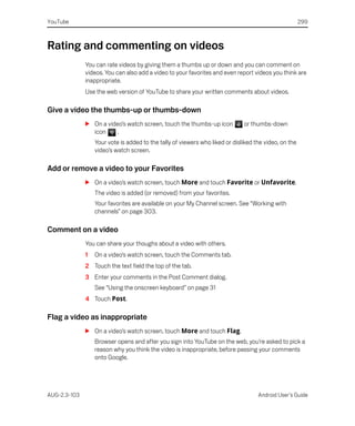 YouTube                                                                                                299



Rating and commenting on videos
              You can rate videos by giving them a thumbs up or down and you can comment on
              videos. You can also add a video to your favorites and even report videos you think are
              inappropriate.
              Use the web version of YouTube to share your written comments about videos.

Give a video the thumbs-up or thumbs-down
              S On a video’s watch screen, touch the thumbs-up icon           or thumbs-down
                icon     .
                  Your vote is added to the tally of viewers who liked or disliked the video, on the
                  video’s watch screen.

Add or remove a video to your Favorites
              S On a video’s watch screen, touch More and touch Favorite or Unfavorite.
                  The video is added (or removed) from your favorites.
                  Your favorites are available on your My Channel screen. See “Working with
                  channels” on page 303.

Comment on a video
              You can share your thoughs about a video with others.
              1   On a video’s watch screen, touch the Comments tab.
              2 Touch the text field the top of the tab.
              3 Enter your comments in the Post Comment dialog.
                  See “Using the onscreen keyboard” on page 31
              4 Touch Post.

Flag a video as inappropriate
              S On a video’s watch screen, touch More and touch Flag.
                  Browser opens and after you sign into YouTube on the web, you’re asked to pick a
                  reason why you think the video is inappropriate, before passing your comments
                  onto Google.




AUG-2.3-103                                                                         Android User’s Guide
 