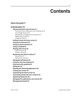 3




                                                          Contents

About this guide 11

Android basics 15
   Starting Android for the first time 16
      If you don’t have a SIM card in your GSM phone 16
      Your Google Account 16
      Resetting your Google Account password 17
      Additional accounts 18
      Google services 18
   Getting to know the Home screen 19
   Using the touchscreen 22
   Using the phone’s buttons 23
   Using a trackball 24
   Working with menus 25
      Options menus 25
      Context menus 26
   Monitoring your phone’s status 27
      Status icons 27
      Notification icons 28
   Managing notifications 29
   Using the onscreen keyboard 31
   Entering text by speaking 35
   Editing text 37
   Opening and switching applications 40
   Locking your screen 42
   Customizing the Home screen 43
   Connecting quickly with your contacts 45
   Optimizing battery life 46
   Managing how applications use memory 48
   Managing downloads 54




AUG-2.3-103                                                  Android User’s Guide
 