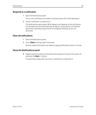 Android basics                                                                                            30


Respond to a notification
                 1   Open the Notifications panel.
                     Your current notifications are listed in the panel, each with a brief description.
                 2 Touch a notification to respond to it.
                     The Notifications panel closes. What happens next depends on the notification.
                     For example, new voicemail notifications dial your voicemail box, and network
                     disconnect notifications open the list of configured networks so you can
                     reconnect.

Clear all notifications
                 1   Open the Notifications panel.
                 2 Touch Clear at the top right of the panel.
                     All event-based notifications are cleared; ongoing notifications remain in the list.

Close the Notifications panel
                 S Drag the tab at the bottom of the Notifications panel to the top of the screen. Or
                   just press the Back button.
                     The panel also closes when you touch a notification to respond to it.




AUG-2.3-103                                                                             Android User’s Guide
 