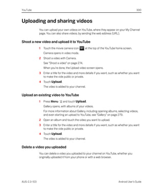 YouTube                                                                                        300



Uploading and sharing videos
              You can upload your own videos on YouTube, where they appear on your My Channel
              page. You can also share videos, by sending the web address (URL).

Shoot a new video and upload it to YouTube
              1   Touch the movie camera icon        at the top of the YouTube home screen.
                  Camera opens in video mode.
              2 Shoot a video with Camera.
                  See “Shoot a video” on page 274.
                  When you’re done, the Upload video screen opens.
              3 Enter a title for the video and more details if you want, such as whether you want
                to make the vide public or private.
              4 Touch Upload.
                  The video is added to your channel.

Upload an existing video to YouTube
              1   Press Menu      and touch Upload.
                  Gallery opens, with albums of your videos.
                  For more information about Gallery, including opening albums, selecting videos,
                  and even starting an upload to YouTube, see “Gallery” on page 279.
              2 Open an album and touch the video you want to upload.
              3 Enter a title for the video and more details if you want, such as whether you want
                to make the vide public or private.
              4 Touch Upload.
                  The video is added to your channel.

Delete a video you uploaded
              You can delete a video you uploaded to your channel on YouTube, whether you
              originally uploaded it from your phone or with a web browser.




AUG-2.3-103                                                                     Android User’s Guide
 