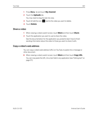 YouTube                                                                                            301


              1   Press Menu      and touch My channel.
              2 Touch the Uploads tab.
                  You may need to drag the tab into view.
              3 Touch & hold the icon         next to the video you want to delete.
              4 Touch Delete.

Share a video
              1   When viewing a video’s watch screen, touch More and then touch Share.
              2 Touch the application you want to use to share the video.
                  See the documentation for the application you picked to learn how to finish
                  sending information about the video to those you want to share it with.

Copy a video’s web address
              You can copy a video’s web address (URL) on YouTube, to paste into a message or
              other document.
              S When viewing a video’s watch screen, touch More and then touch Copy URL.
                  You can now paste the URL into a text field in any application (see “Editing text” on
                  page 37).




AUG-2.3-103                                                                        Android User’s Guide
 