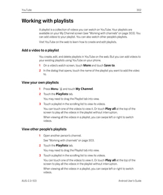 YouTube                                                                                              302



Working with playlists
              A playlist is a collection of videos you can watch on YouTube. Your playlists are
              available on your My Channel screen (see “Working with channels” on page 303). You
              can add videos to your playlist. You can also watch other people’s playlists.
              Visit YouTube on the web to learn how to create and edit playlists.

Add a video to a playlist
              You create, edit, and delete playlists in YouTube on the web. But you can add videos to
              your existing playlists using YouTube on your phone.
              1   On a video’s watch screen, touch More and touch Save to.
              2 In the dialog that opens, touch the name of the playlist you want to add the video
                to.

View your own playlists
              1   Press Menu       and touch My Channel.
              2 Touch the Playlists tab.
                  You may need to drag the Playlist tab into view.
              3 Touch a playlist in the scrolling list to view its videos.
                  You can touch one of the videos to view it. Or touch Play all at the top of the
                  screen to play all the videos in the playlist without interruption.
                  When viewing all the videos in a playlist, you can swipe left or right to switch
                  videos.

View other people’s playlists
              1   Open another person’s channel.
                  See “Working with channels” on page 303.
              2 Touch the Playlists tab.
                  You may need to drag the Playlist tab into view.
              3 Touch a playlist in the scrolling list to view its videos.
                  You can touch one of the videos to view it. Or touch Play all at the top of the
                  screen to play all the videos in the playlist without interruption.
                  When viewing all the videos in a playlist, you can swipe left or right to switch
                  videos.

AUG-2.3-103                                                                         Android User’s Guide
 