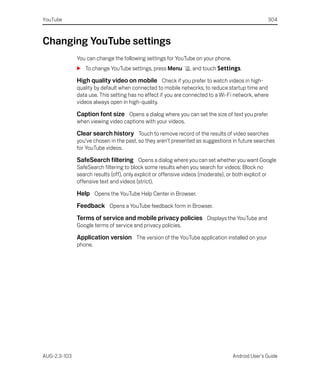 YouTube                                                                                                 304



Changing YouTube settings
              You can change the following settings for YouTube on your phone.
              S To change YouTube settings, press Menu           , and touch Settings.

              High quality video on mobile Check if you prefer to watch videos in high-
              quality by default when connected to mobile networks, to reduce startup time and
              data use. This setting has no effect if you are connected to a Wi-Fi network, where
              videos always open in high-quality.

              Caption font size Opens a dialog where you can set the size of text you prefer
              when viewing video captions with your videos.

              Clear search history Touch to remove record of the results of video searches
              you’ve chosen in the past, so they aren’t presented as suggestions in future searches
              for YouTube videos.

              SafeSearch filtering Opens a dialog where you can set whether you want Google
              SafeSearch filtering to block some results when you search for videos: Block no
              search results (off), only explicit or offensive videos (moderate), or both explicit or
              offensive text and videos (strict).

              Help Opens the YouTube Help Center in Browser.
              Feedback Opens a YouTube feedback form in Browser.
              Terms of service and mobile privacy policies Displays the YouTube and
              Google terms of service and privacy policies.

              Application version The version of the YouTube application installed on your
              phone.




AUG-2.3-103                                                                          Android User’s Guide
 