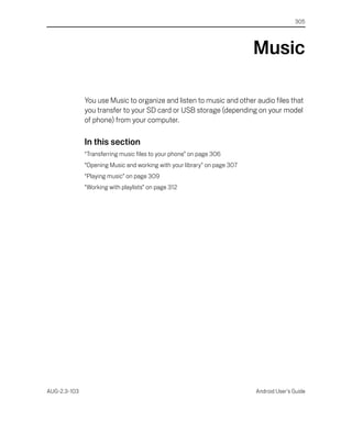 305




                                                                          Music

              You use Music to organize and listen to music and other audio files that
              you transfer to your SD card or USB storage (depending on your model
              of phone) from your computer.

              In this section
              “Transferring music files to your phone” on page 306
              “Opening Music and working with your library” on page 307
              “Playing music” on page 309
              “Working with playlists” on page 312




AUG-2.3-103                                                               Android User’s Guide
 