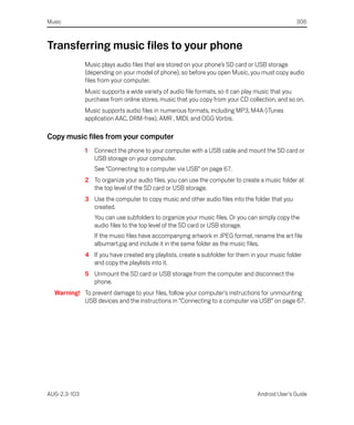 Music                                                                                           306



Transferring music files to your phone
              Music plays audio files that are stored on your phone’s SD card or USB storage
              (depending on your model of phone), so before you open Music, you must copy audio
              files from your computer.
              Music supports a wide variety of audio file formats, so it can play music that you
              purchase from online stores, music that you copy from your CD collection, and so on.
              Music supports audio files in numerous formats, including MP3, M4A (iTunes
              application AAC, DRM-free), AMR , MIDI, and OGG Vorbis.

Copy music files from your computer
              1   Connect the phone to your computer with a USB cable and mount the SD card or
                  USB storage on your computer.
                  See “Connecting to a computer via USB” on page 67.
              2 To organize your audio files, you can use the computer to create a music folder at
                the top level of the SD card or USB storage.
              3 Use the computer to copy music and other audio files into the folder that you
                created.
                  You can use subfolders to organize your music files. Or you can simply copy the
                  audio files to the top level of the SD card or USB storage.
                  If the music files have accompanying artwork in JPEG format, rename the art file
                  albumart.jpg and include it in the same folder as the music files.
              4 If you have created any playlists, create a subfolder for them in your music folder
                and copy the playlists into it.
              5 Unmount the SD card or USB storage from the computer and disconnect the
                phone.
  Warning! To prevent damage to your files, follow your computer’s instructions for unmounting
           USB devices and the instructions in “Connecting to a computer via USB” on page 67.




AUG-2.3-103                                                                      Android User’s Guide
 