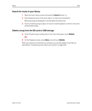 Music                                                                                             308


Search for music in your library
              1   Open the main Library screen and press the Search button         .
              2 Start typing the name of the artist, album, or track you’re looking for.
                  Matching songs are displayed in the list below the search box.
              3 Touch a matching song to play it. Or touch a matching album or artist to view a list
                of associated songs.

Delete a song from the SD card or USB storage
              S Touch & hold a song in a library list. In the menu that opens, touch Delete.
                  OR
              S On the Playback screen, press Menu         and touch Delete.
              When your phone is connected to a computer, you can also delete music files, as
              described in “Transferring music files to your phone” on page 306.




AUG-2.3-103                                                                        Android User’s Guide
 