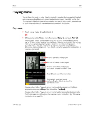 Music                                                                                                   309



Playing music
              You can listen to music by using the phone’s built-in speaker, through a wired headset,
              or through a wireless Bluetooth stereo headset that supports the A2DP profile. See
              “Connecting to Bluetooth devices” on page 64 and refer to your phone’s owner’s guide
              for more information about the headset that comes with your phone.

Play music
              S Touch a song in your library to listen to it.
                 OR
              S While viewing a list of tracks in an album, press Menu           and touch Play all.
                 The Playback screen opens and the song you touched or the first song in the
                 album or other playlist starts to play. The tracks in the current playlist play in order
                 until you reach the end of the playlist (unless you choose a repeat option).
                 Otherwise, playback stops only if you stop it, even when you switch applications or
                 receive a phone call.



                                                   Touch to open the current playlist.


                                                   Touch to shuffle the current playlist.

                                                   Touch to repeat the current playlist;
                                                   touch again to repeat the current track.


                                                   Touch & hold to search for information.


                                                   Skip tracks or pause and resume
                                                   playback. Drag the slider to go directly to
                                                   a section of a track.

                 You can return to the Playback screen from most other screens in the Music
                 application by pressing Menu     and touching Playback.
                 You can return to the Playback screen from any other application by opening the
                 Notifications panel and touching the ongoing music notification. See “Managing
                 notifications” on page 29.



AUG-2.3-103                                                                              Android User’s Guide
 