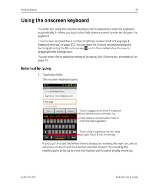 Android basics                                                                                              31



Using the onscreen keyboard
                 You enter text using the onscreen keyboard. Some applications open the keyboard
                 automatically. In others, you touch a text field where you want to enter text to open the
                 keyboard.
                 The onscreen keyboard has a number of settings, as described in “Language &
                 keyboard settings” on page 372. You can open the Android keyboard settings by
                 touching & holding the Microphone key    and in the small window that opens,
                 dragging to the Settings icon.
                 You can enter text by speaking instead of by typing. See “Entering text by speaking” on
                 page 35.

Enter text by typing
                 1   Touch a text field.
                     The onscreen keyboard opens.




                                                       Touch a suggestion to enter it in place of
                                                       the underlined word in the text box.
                                                       Press space or a punctuation mark to
                                                       enter the bold suggestion.



                                                       Touch once to capitalize the next letter
                                                       you type. Touch & hold for all caps.


                     If you touch in a text field where there is already text entered, the insertion point is
                     set where you touch and the insertion point tab appears. You can drag the
                     insertion point by its tab to move the insertion point, to pick exactly where you




AUG-2.3-103                                                                                Android User’s Guide
 