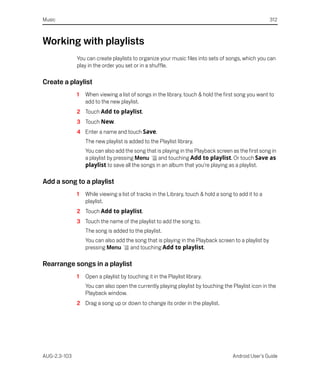 Music                                                                                                 312



Working with playlists
              You can create playlists to organize your music files into sets of songs, which you can
              play in the order you set or in a shuffle.

Create a playlist
              1   When viewing a list of songs in the library, touch & hold the first song you want to
                  add to the new playlist.
              2 Touch Add to playlist.
              3 Touch New.
              4 Enter a name and touch Save.
                  The new playlist is added to the Playlist library.
                  You can also add the song that is playing in the Playback screen as the first song in
                  a playlist by pressing Menu     and touching Add to playlist. Or touch Save as
                  playlist to save all the songs in an album that you’re playing as a playlist.

Add a song to a playlist
              1   While viewing a list of tracks in the Library, touch & hold a song to add it to a
                  playlist.
              2 Touch Add to playlist.
              3 Touch the name of the playlist to add the song to.
                  The song is added to the playlist.
                  You can also add the song that is playing in the Playback screen to a playlist by
                  pressing Menu      and touching Add to playlist.

Rearrange songs in a playlist
              1   Open a playlist by touching it in the Playlist library.
                  You can also open the currently playing playlist by touching the Playlist icon in the
                  Playback window.
              2 Drag a song up or down to change its order in the playlist.




AUG-2.3-103                                                                          Android User’s Guide
 
