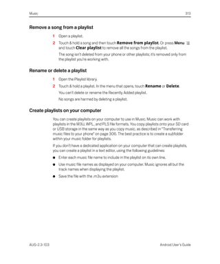 Music                                                                                               313


Remove a song from a playlist
              1   Open a playlist.
              2 Touch & hold a song and then touch Remove from playlist. Or press Menu
                and touch Clear playlist to remove all the songs from the playlist.
                  The song isn’t deleted from your phone or other playlists; it’s removed only from
                  the playlist you’re working with.

Rename or delete a playlist
              1   Open the Playlist library.
              2 Touch & hold a playlist. In the menu that opens, touch Rename or Delete.
                  You can’t delete or rename the Recently Added playlist.
                  No songs are harmed by deleting a playlist.

Create playlists on your computer
              You can create playlists on your computer to use in Music. Music can work with
              playlists in the M3U, WPL, and PLS file formats. You copy playlists onto your SD card
              or USB storage in the same way as you copy music, as described in “Transferring
              music files to your phone” on page 306. The best practice is to create a subfolder
              within your music folder for playlists.
              If you don’t have a dedicated application on your computer that can create playlists,
              you can create a playlist in a text editor, using the following guidelines:
              G   Enter each music file name to include in the playlist on its own line.
              G   Use music file names as displayed on your computer. Music ignores all but the
                  track names when displaying the playlist.
              G   Save the file with the .m3u extension




AUG-2.3-103                                                                         Android User’s Guide
 