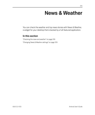 315




                                           News & Weather

              You can check the weather and top news stories with News & Weather,
              a widget for your desktop that is backed by a full-featured application.

              In this section
              “Checking the news and weather” on page 316
              “Changing News & Weather settings” on page 319




AUG-2.3-103                                                           Android User’s Guide
 