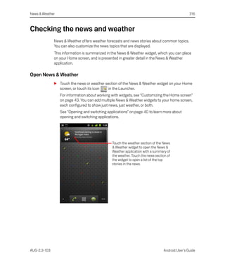 News & Weather                                                                                  316



Checking the news and weather
              News & Weather offers weather forecasts and news stories about common topics.
              You can also customize the news topics that are displayed.
              This information is summarized in the News & Weather widget, which you can place
              on your Home screen, and is presented in greater detail in the News & Weather
              application.

Open News & Weather
              S Touch the news or weather section of the News & Weather widget on your Home
                screen, or touch its icon   in the Launcher.
                 For information about working with widgets, see “Customizing the Home screen”
                 on page 43. You can add multiple News & Weather widgets to your home screen,
                 each configured to show just news, just weather, or both.
                 See “Opening and switching applications” on page 40 to learn more about
                 opening and switching applications.




                                               Touch the weather section of the News
                                               & Weather widget to open the News &
                                               Weather application with a summary of
                                               the weather. Touch the news section of
                                               the widget to open a list of the top
                                               stories in the news.




AUG-2.3-103                                                                     Android User’s Guide
 