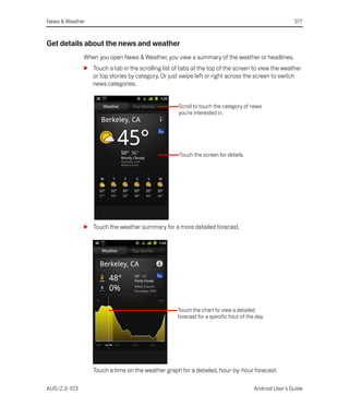 News & Weather                                                                                         317


Get details about the news and weather
              When you open News & Weather, you view a summary of the weather or headlines.
              S Touch a tab in the scrolling list of tabs at the top of the screen to view the weather
                or top stories by category. Or just swipe left or right across the screen to switch
                news categories.


                                                    Scroll to touch the category of news
                                                    you’re interested in.




                                                    Touch the screen for details.




              S Touch the weather summary for a more detailed forecast.




                                                    Touch the chart to view a detailed
                                                    forecast for a specific hour of the day.




                 Touch a time on the weather graph for a detailed, hour-by-hour forecast.

AUG-2.3-103                                                                            Android User’s Guide
 
