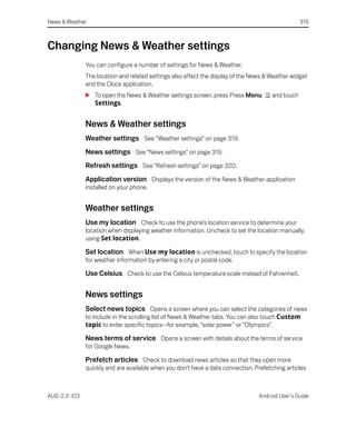 News & Weather                                                                                    319



Changing News & Weather settings
              You can configure a number of settings for News & Weather.
              The location and related settings also affect the display of the News & Weather widget
              and the Clock application.
              S To open the News & Weather settings screen, press Press Menu          and touch
                Settings.


              News & Weather settings
              Weather settings See “Weather settings” on page 319.
              News settings See “News settings” on page 319.
              Refresh settings See “Refresh settings” on page 320.
              Application version Displays the version of the News & Weather application
              installed on your phone.


              Weather settings
              Use my location Check to use the phone’s location service to determine your
              location when displaying weather information. Uncheck to set the location manually,
              using Set location.

              Set location When Use my location is unchecked, touch to specify the location
              for weather information by entering a city or postal code.

              Use Celsius Check to use the Celsius temperature scale instead of Fahrenheit.

              News settings
              Select news topics Opens a screen where you can select the categories of news
              to include in the scrolling list of News & Weather tabs. You can also touch Custom
              topic to enter specific topics—for example, “solar power” or “Olympics”.

              News terms of service Opens a screen with details about the terms of service
              for Google News.

              Prefetch articles Check to download news articles so that they open more
              quickly and are available when you don’t have a data connection. Prefetching articles



AUG-2.3-103                                                                      Android User’s Guide
 