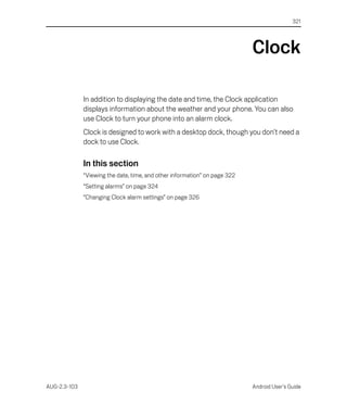321




                                                                            Clock

              In addition to displaying the date and time, the Clock application
              displays information about the weather and your phone. You can also
              use Clock to turn your phone into an alarm clock.
              Clock is designed to work with a desktop dock, though you don’t need a
              dock to use Clock.

              In this section
              “Viewing the date, time, and other information” on page 322
              “Setting alarms” on page 324
              “Changing Clock alarm settings” on page 326




AUG-2.3-103                                                                 Android User’s Guide
 