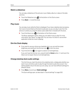 Clock                                                                                             323


Watch a slideshow
              You can play a slideshow of the pictures in your Gallery albums, in place of the date
              and time.
              S Touch the Slideshow icon         at the bottom of the Clock screen.
              S Press Back       to end the show.

Play music
              You can play music while the Clock is displayed. If you have a desktop dock accessory,
              the music is transmitted out the dock’s audio jack, so you can play music from the
              phone on a stereo, by using the stereo audio cable that is included with the dock.
              S Touch the Music icon        at the bottom of the Clock screen.
                 The Music application opens, where you can select music to play. For more
                 information, see “Music” on page 305. You can return to Clock or use another
                 application while the music is playing.

Dim the Clock display
              S If you want to use your phone as a bedside clock, you can set the screen
                brightness very low.Touch the Dimmer icon       to dim the clock.
              S Touch the Dimmer          icon again to restore normal brightness.
                 If you can’t see the Dimmer icon, press & hold the Home button        and touch the
                 Clock icon to reopen Clock at normal brightness.

Change desktop dock audio settings
                 The first time you insert the phone into a desktop dock, a dialog asks whether you
                 want music and other audio to play through the dock’s audio line out port. Your
                 setting applies only to the dock you are using—you can have different settings for
                 different docks.
              S Press Menu        and touch Dock settings.
                 The Dock settings open, as described in “Sound settings” on page 362.




AUG-2.3-103                                                                       Android User’s Guide
 