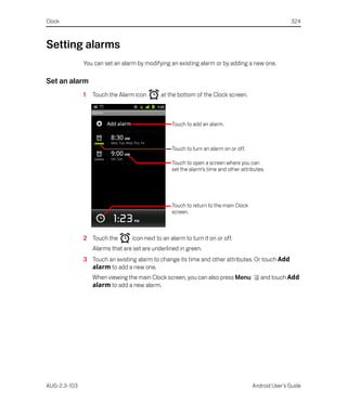 Clock                                                                                                324



Setting alarms
              You can set an alarm by modifying an existing alarm or by adding a new one.

Set an alarm
              1   Touch the Alarm icon       at the bottom of the Clock screen.



                                                  Touch to add an alarm.



                                                  Touch to turn an alarm on or off.

                                                  Touch to open a screen where you can
                                                  set the alarm’s time and other attributes.




                                                  Touch to return to the main Clock
                                                  screen.



              2 Touch the        icon next to an alarm to turn it on or off.
                  Alarms that are set are underlined in green.
              3 Touch an existing alarm to change its time and other attributes. Or touch Add
                alarm to add a new one.
                  When viewing the main Clock screen, you can also press Menu             and touch Add
                  alarm to add a new alarm.




AUG-2.3-103                                                                           Android User’s Guide
 