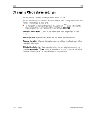 Clock                                                                                           326



Changing Clock alarm settings
              You can change a number of settings for the alarms you set.
              You can also change how times are displayed in Clock in the Settings applications. See
              “Date & time settings” on page 378.
              S To change Clock alarm settings, touch the Alarm icon      at the bottom of the
                Clock screen. In the Alarms screen that opens, touch Settings.

              Alarm in silent mode Check to play alarms even when the phone is in Silent
              mode.

              Alarm volume Opens a dialog where you can set the volume of alarms.
              Snooze duration Opens a dialog where you can set how long Clock waits before
              playing an alarm again.

              Side button behavior Opens a dialog where you can set what happens if you
              press the Volume Up / Down button when an alarm sounds. You can set the button
              behavior to have no effect, to snooze the alarm, or to dismiss it.




AUG-2.3-103                                                                      Android User’s Guide
 