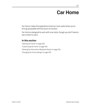 327




                                                               Car Home

              Car Home makes the applications that are most useful when you’re
              driving accessible with the touch of a button.
              Car Home is designed to work with a car dock, though you don’t have to
              own a dock to use it.

              In this section
              “Opening Car Home” on page 328
              “Customizing Car Home” on page 330
              “Starting Car Home with a Bluetooth Device” on page 332
              “Changing Car Home settings” on page 333




AUG-2.3-103                                                             Android User’s Guide
 