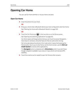 Car Home                                                                                       328



Opening Car Home
              You can use Car Home whether or not you have a car dock.

Open Car Home
              S Insert the phone into a car dock.
                 OR
              S Bring your phone near a Bluetooth device you have configured to start Car Home.
                 See “Starting Car Home with a Bluetooth Device” on page 332.
                 OR
              S Touch the Car Home icon        in the Launcher or on the Home screen.
                 See “Opening and switching applications” on page 40.
                 Car Home opens with large buttons that you can touch to access Navigation,
                 Voice Search, Contacts, and other features that are useful when driving.
                 Car home also places the phone in Car mode, which means that pressing the
                 Home button returns you to Car Home, not the Home screen; use the Exit car
                 mode button to access other applications.
                 The Navigate button is replaced with a Directions button if you don’t have
                 Google navigation available in your area, or if your phone can’t access GPS
                 satellites.
              S Touch the small arrow (or swipe) to open Car Home’s other screens.




AUG-2.3-103                                                                     Android User’s Guide
 