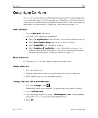 Car Home                                                                                         330



Customizing Car Home
              You can add your own shortcuts to the empty spots on Car Home screens and you can
              move shortcuts or delete them. You can also use the Brightness and Settings buttons
              (on the second Car Home screen by default) to customize Car Home in other ways, as
              described in this section and in “Changing Car Home settings” on page 333.

Add a shortcut
              1   Touch an Add shortcut button.
              2 Touch the kind of shortcut you want to add.
                  G   Touch Car applications to see a list of applications that are useful on the go.
                  G   Touch Other applications to see the rest of your applications.
                  G   Touch Direct dial to see a list of your contacts.
                  G   Touch Directions & Navigation to enter a destination address and your
                      preferred travel method. For more information about Maps, including naviga-
                      tion, see “Maps, Navigation, Places, and Latitude” on page 253.

Move a shortcut
              S Drag a shortcut to an open spot on the same or another screen.

Delete a shortcut
              1   Touch & hold a shortcut.
              2 Drag the shortcut to the trash can that appears at the bottom of the screen.
              3 When the trash can turns red, release the shortcut.

Change the color of Car Home buttons
              1   Touch the Settings button         .
                  The settings button is on the second Car Home screen from the left by default.
              2 Touch Colorize icons.
              3 Touch a color you want. Or touch the Customize your color swatch to open a
                dialog where you can pick a custom color and saturation.
              4 Touch OK.




AUG-2.3-103                                                                      Android User’s Guide
 