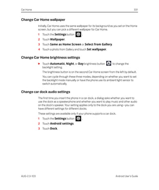 Car Home                                                                                         331


Change Car Home wallpaper
              Initially, Car Home uses the same wallpaper for its background as you set on the Home
              screen, but you can pick a different wallpaper for Car Home.
              1   Touch the Settings button         .
              2 Touch Wallpaper.
              3 Touch Same as Home Screen or Select from Gallery.
              4 Touch a photo from Gallery and touch Set wallpaper.

Change Car Home brightness settings
              S Touch Automatic, Night, or Day brightness button              to change the
                backlight setting.
                  The brightness button is on the second Car Home screen from the left by default.
                  You can cycle through these three modes, depending on whether you want to set
                  the backlight mode manually or have the phone use its ambient light sensor to
                  switch automatically.

Change car dock audio settings
              The first time you insert the phone in a car dock, a dialog asks whether you want to
              use the dock as a speakerphone and whether you want to play music and other audio
              on the dock's speaker. Your setting applies only to the dock you are using—you can
              have different settings for different docks.
              These settings are available only if your phone supports a car dock.
              1   Touch the Settings button         .
              2 Touch Android settings.
              3 Touch Dock.




AUG-2.3-103                                                                      Android User’s Guide
 