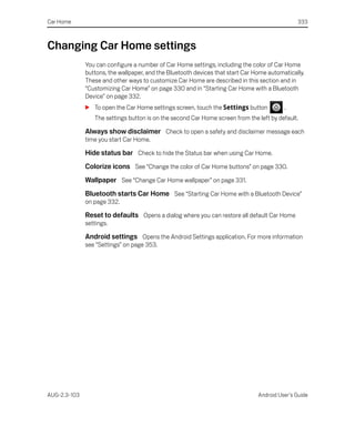 Car Home                                                                                       333



Changing Car Home settings
              You can configure a number of Car Home settings, including the color of Car Home
              buttons, the wallpaper, and the Bluetooth devices that start Car Home automatically.
              These and other ways to customize Car Home are described in this section and in
              “Customizing Car Home” on page 330 and in “Starting Car Home with a Bluetooth
              Device” on page 332.
              S To open the Car Home settings screen, touch the Settings button           .
                 The settings button is on the second Car Home screen from the left by default.

              Always show disclaimer Check to open a safety and disclaimer message each
              time you start Car Home.

              Hide status bar Check to hide the Status bar when using Car Home.
              Colorize icons See “Change the color of Car Home buttons” on page 330.
              Wallpaper See “Change Car Home wallpaper” on page 331.
              Bluetooth starts Car Home See “Starting Car Home with a Bluetooth Device”
              on page 332.

              Reset to defaults Opens a dialog where you can restore all default Car Home
              settings.

              Android settings Opens the Android Settings application. For more information
              see “Settings” on page 353.




AUG-2.3-103                                                                     Android User’s Guide
 