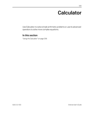 335




                                                        Calculator

              Use Calculator to solve simple arithmetic problems or use its advanced
              operators to solve more complex equations.

              In this section
              “Using the Calculator” on page 336




AUG-2.3-103                                                         Android User’s Guide
 