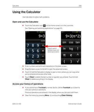 Calculator                                                                                       336



Using the Calculator
              Use Calculator to solve math problems.

Open and use the Calculator
              S Touch the Calculator icon       on the Home screen or in the Launcher.
                 See “Opening and switching applications” on page 40.




                                                  Drag to switch
                                                  between basic and
                                                  advanced screens.




              S Enter numbers and arithmetic operators on the basic screen.
              S Drag the basic screen to the left to open the advanced screen.
              S Touch & hold the Calculator’s display to open a menu where you can copy what
                you’ve entered and access other tools.
              S Touch Clear to delete the last number or operator you entered. Touch & hold
                Clear to delete everything in the display.

Access your history of operations
              S If your phone has a Trackball or similar device, roll the Trackball up or down to
                view your previous operations.
                 Previous operations are entered in the display, where you can work with them.
              S Clear the history by pressing Menu      and touching Clear history.



AUG-2.3-103                                                                      Android User’s Guide
 