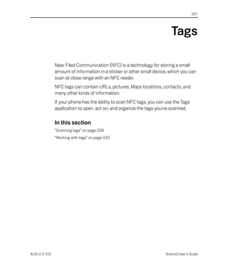 337




                                                                        Tags

              Near Filed Communication (NFC) is a technology for storing a small
              amount of information in a sticker or other small device, which you can
              scan at close range with an NFC reader.
              NFC tags can contain URLs, pictures, Maps locations, contacts, and
              many other kinds of information.
              If your phone has the ability to scan NFC tags, you can use the Tags
              application to open, act on, and organize the tags you’ve scanned.

              In this section
              “Scanning tags” on page 338
              “Working with tags” on page 339




AUG-2.3-103                                                          Android User’s Guide
 