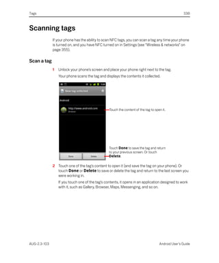 Tags                                                                                                338



Scanning tags
              If your phone has the ability to scan NFC tags, you can scan a tag any time your phone
              is turned on, and you have NFC turned on in Settings (see “Wireless & networks” on
              page 355).

Scan a tag
              1   Unlock your phone’s screen and place your phone right next to the tag.
                  Your phone scans the tag and displays the contents it collected.




                                                  Touch the content of the tag to open it.




                                                  Touch Done to save the tag and return
                                                  to your previous screen. Or touch
                                                  Delete.

              2 Touch one of the tag’s content to open it (and save the tag on your phone). Or
                touch Done or Delete to save or delete the tag and return to the last screen you
                were working in.
                  If you touch one of the tag’s contents, it opens in an application designed to work
                  with it, such as Gallery, Browser, Maps, Messenging, and so on.




AUG-2.3-103                                                                          Android User’s Guide
 