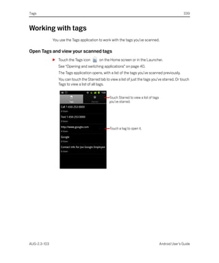 Tags                                                                                                    339



Working with tags
              You use the Tags application to work with the tags you’ve scanned.

Open Tags and view your scanned tags
              S Touch the Tags icon        on the Home screen or in the Launcher.
                 See “Opening and switching applications” on page 40.
                 The Tags application opens, with a list of the tags you’ve scanned previously.
                 You can touch the Starred tab to view a list of just the tags you’ve starred. Or touch
                 Tags to view a list of all tags.


                                                  Touch Starred to view a list of tags
                                                  you’ve starred.




                                                  Touch a tag to open it.




AUG-2.3-103                                                                              Android User’s Guide
 