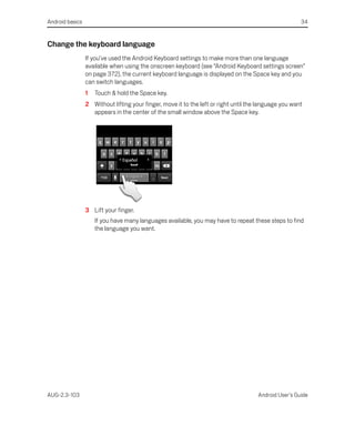 Android basics                                                                                         34


Change the keyboard language
                 If you’ve used the Android Keyboard settings to make more than one language
                 available when using the onscreen keyboard (see “Android Keyboard settings screen”
                 on page 372), the current keyboard language is displayed on the Space key and you
                 can switch languages.
                 1   Touch & hold the Space key.
                 2 Without lifting your finger, move it to the left or right until the language you want
                   appears in the center of the small window above the Space key.




                 3 Lift your finger.
                     If you have many languages available, you may have to repeat these steps to find
                     the language you want.




AUG-2.3-103                                                                           Android User’s Guide
 