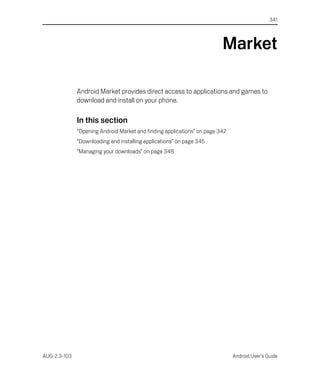 341




                                                                         Market

              Android Market provides direct access to applications and games to
              download and install on your phone.

              In this section
              “Opening Android Market and finding applications” on page 342
              “Downloading and installing applications” on page 345
              “Managing your downloads” on page 348




AUG-2.3-103                                                                   Android User’s Guide
 