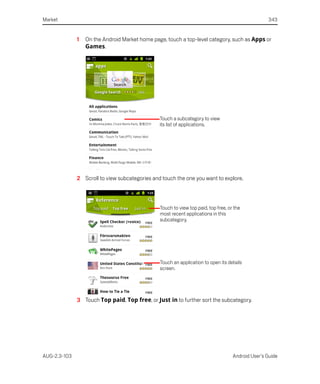Market                                                                                             343


              1   On the Android Market home page, touch a top-level category, such as Apps or
                  Games.




                                                Touch a subcategory to view
                                                its list of applications.




              2 Scroll to view subcategories and touch the one you want to explore.



                                                Touch to view top paid, top free, or the
                                                most recent applications in this
                                                subcategory.




                                                Touch an application to open its details
                                                screen.




              3 Touch Top paid, Top free, or Just in to further sort the subcategory.




AUG-2.3-103                                                                         Android User’s Guide
 