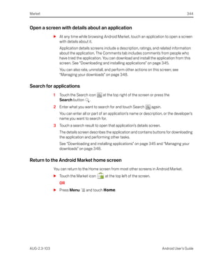 Market                                                                                                  344


Open a screen with details about an application
              S At any time while browsing Android Market, touch an application to open a screen
                with details about it.
                  Application details screens include a description, ratings, and related information
                  about the application. The Comments tab includes comments from people who
                  have tried the application. You can download and install the application from this
                  screen. See “Downloading and installing applications” on page 345.
                  You can also rate, uninstall, and perform other actions on this screen; see
                  “Managing your downloads” on page 348.

Search for applications
              1   Touch the Search icon      at the top right of the screen or press the
                  Search button .
              2 Enter what you want to search for and touch Search              again.
                  You can enter all or part of an application’s name or description, or the developer’s
                  name you want to search for.
              3 Touch a search result to open that application’s details screen.
                  The details screen describes the application and contains buttons for downloading
                  the application and performing other tasks.
                  See “Downloading and installing applications” on page 345 and “Managing your
                  downloads” on page 348.

Return to the Android Market home screen
              You can return to the Home screen from most other screens in Android Market.
              S Touch the Market icon          at the top left of the screen.
                  OR
              S Press Menu         and touch Home.




AUG-2.3-103                                                                              Android User’s Guide
 