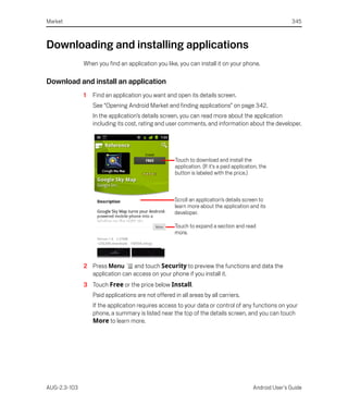 Market                                                                                                    345



Downloading and installing applications
              When you find an application you like, you can install it on your phone.

Download and install an application
              1   Find an application you want and open its details screen.
                  See “Opening Android Market and finding applications” on page 342.
                  In the application’s details screen, you can read more about the application
                  including its cost, rating and user comments, and information about the developer.




                                                     Touch to download and install the
                                                     application. (If it’s a paid application, the
                                                     button is labeled with the price.)



                                                     Scroll an application’s details screen to
                                                     learn more about the application and its
                                                     developer.

                                                     Touch to expand a section and read
                                                     more.




              2 Press Menu      and touch Security to preview the functions and data the
                application can access on your phone if you install it.
              3 Touch Free or the price below Install.
                  Paid applications are not offered in all areas by all carriers.
                  If the application requires access to your data or control of any functions on your
                  phone, a summary is listed near the top of the details screen, and you can touch
                  More to learn more.




AUG-2.3-103                                                                                Android User’s Guide
 